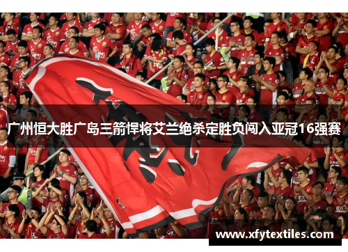 广州恒大胜广岛三箭悍将艾兰绝杀定胜负闯入亚冠16强赛